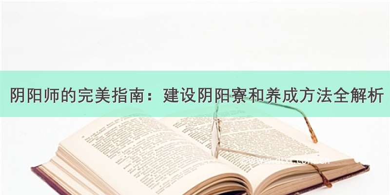 阴阳师的完美指南：建设阴阳寮和养成方法全解析