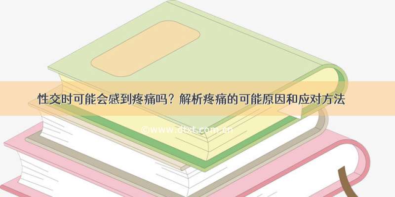 性交时可能会感到疼痛吗？解析疼痛的可能原因和应对方法