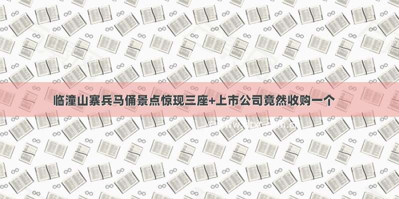 临潼山寨兵马俑景点惊现三座+上市公司竟然收购一个