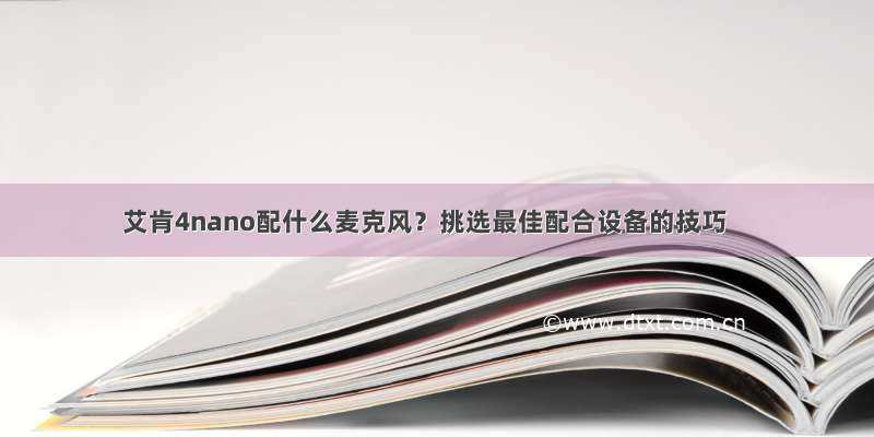 艾肯4nano配什么麦克风？挑选最佳配合设备的技巧