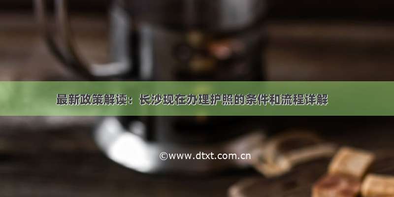 最新政策解读：长沙现在办理护照的条件和流程详解