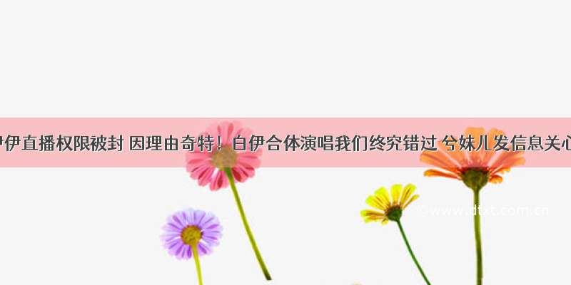 小伊伊直播权限被封 因理由奇特！白伊合体演唱我们终究错过 兮妹儿发信息关心