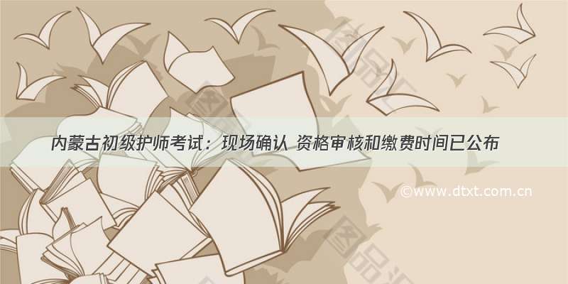 内蒙古初级护师考试：现场确认 资格审核和缴费时间已公布