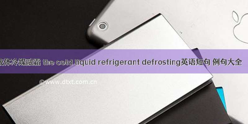 液体冷媒融霜 the cold liquid refrigerant defrosting英语短句 例句大全