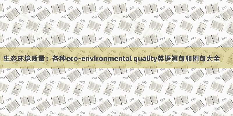 生态环境质量：各种eco-environmental quality英语短句和例句大全