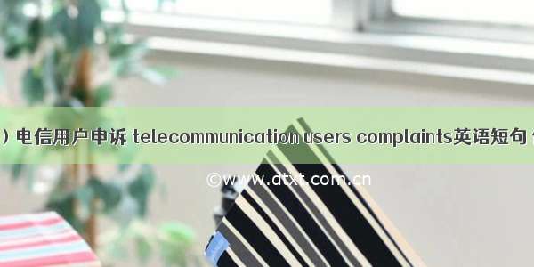 （2024年）电信用户申诉 telecommunication users complaints英语短句 例句大全
