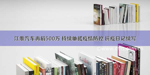 江淮汽车再捐500万 持续驰援疫情防控 抗疫日记续写